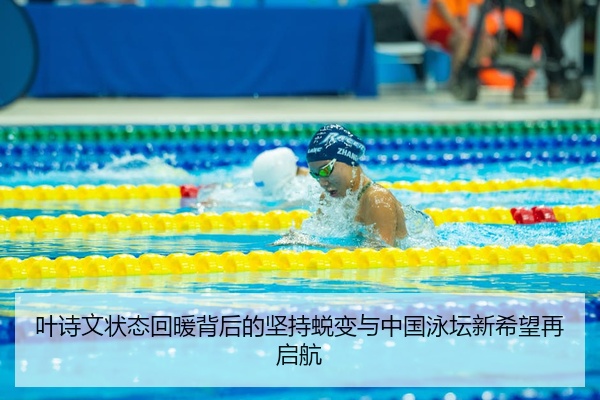 叶诗文状态回暖背后的坚持蜕变与中国泳坛新希望再启航