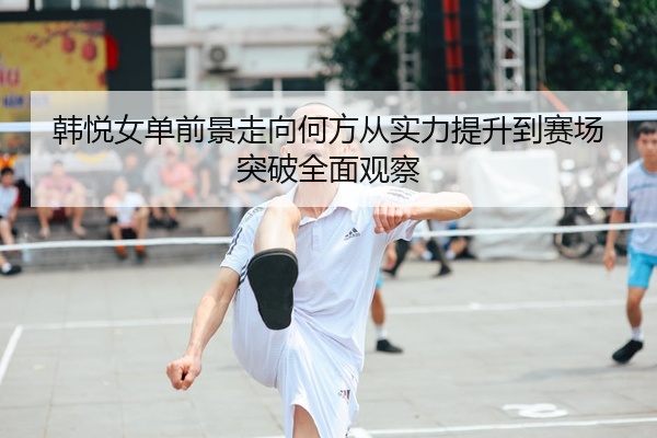 韩悦女单前景走向何方从实力提升到赛场突破全面观察